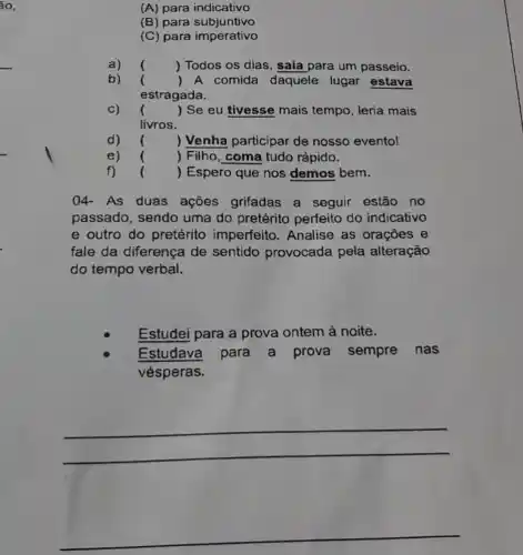 (A) para indicativo
(B) para subjuntivo
(C) para imperativo
a) () Todos os dias , saia para um passeio.
b)
() A comida daquele lugar estava
estragada.
c) () Se eu tivesse mais tempo, leria mais
livros.
() Venha participar de nosso evento!
e) () Filho, coma tudo rápido. )
() Espero que nos demos bem. )
04- As duas ações grifadas a seguir estão no
passado, sendo uma do pretérito perfeito do indicativo
e outro do pretérito imperfeito . Analise as orações e
fale da diferença de sentido provocada pela alteração
do tempo verbal.
Estudei para a prova ontem à noite.
Estudava para a prova sempre nas
vésperas.
__
__