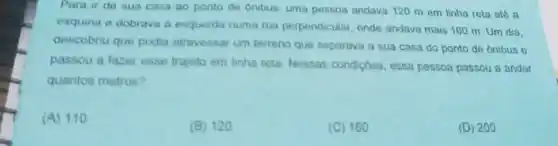 Para ir de sua casa ao ponto de Onibus, uma pessoa andava 120 m em linha reta até a
esquina e dobrava a esquerda numa rua perpendicular, onde andava mais 160 m Um dia.
descobriu que podia atravessar um terreno que separava a sua casa do ponto de ônibus e
passou a fazer esse trajeto em linha reta Nessas condiçoes, essa pessoa passou a andar
quantos metros?
(A)110
(B) 120
(C) 160
(D) 200