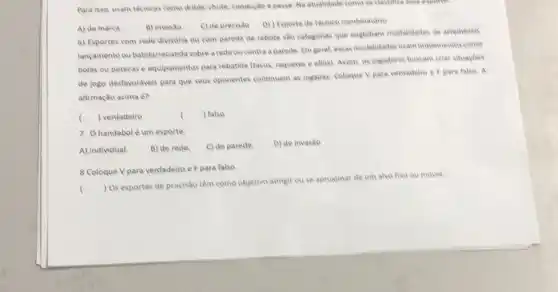 Para isso, usam técnicas come drible, chute, condução e passe. Na atualidade come se classinca ease expone
A) de marca
B) invasǎo
C) de precisio D) Esporte de técnico combinatorie
6) Esportes com rede divisória ou com parede de rebote são categorias que englobam modalidades de arremesse
lançamento ou batida/rebatida sobre a rede ou contra a parede. Em geral essas modalidades wam implementes come
bolas ou petecas e equipamentos para rebatida (tacos raquetes e afins). Assim as jogadores buscam criar situacdes
de jogo desfavoráveis para que seus oponentes continuem as jogadas. Coloque V para verdadeire e Fpara falso. A
afirmação acima é?
 falso
( ) verdadeiro
()
7. Ohandebol é um esporte.
A) individual.
B) de rede.
C) de parede
D) de invasão
8 Coloque Vpara verdadeiro e F para falso
()
 Os esportes de precisão têm como objetive atingir ou se aproximar de um alvo fixe ou movel.