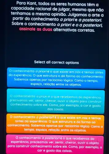 Para Kant todos os seres humanos têm
capacidade racional de julgar, mesmo que não
tenhamos a mesma opinião Julgamos a arte a
partir do conheciment o a priorie a posteriori.
Sobre o conhecimento a priorie o a posteriori,
assinale as duas alternativas corretas.
Select all correct options
conhecimento a priorié o que existe em nós e temos antes
do experiência. O que estrutura e dá forma ao conhecimento
Sabemos apenas por raciocínio lógico. Como o tempo,
espaco, relação entre os objetos.
conhecimento a prioriéo que recebemos da experiência
precisamos ver sentir,cheirar ouvir o objeto para construir
conhecimento sobre ele. Como por exemplo, a cor e gosto
das coisas.
conhecimento a posteriorlé o que existe em nós e temos
antes da experiência. O que estrutura e da forma ao
conhecimento Sabemos apenas por raciocinio lógico. Como o
tempo, espaco , relação entre os objetos.
conhecimento a posteriorié o que recebemos da
experiência precisamos ver sentir, cheirar ouvir o objeto
square 
para construir conhecimento sobre ele. Como por exemplo, a
cor e gosto das coisas.