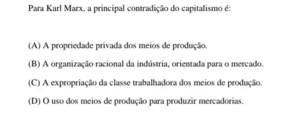 Para Karl Marx, a principal contradição do capitalismo é:
(A) A propriedade privada dos meios de produção.
(B) A organização racional da indústria, orientada para o mercado.
(C) A expropriação da classe trabalhadora dos meios de produção.
(D) O uso dos meios de produção para produzir mercadorias.