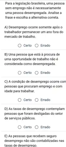 Para a legislação brasileira , uma pessoa
sem emprego não é necessariamente
uma pessoa desempregada . Analise a
frase e escolha a alternativa correta.
A)Desemprego ocorre somente após 0
trabalhador permanecer um ano fora do
mercado de trabalho.
Certo
B) Uma pessoa que está à procura de
uma oportunidade de trabalho não é
considerada como desempregada.
Certo
Errado
C) A condição de desemprego ocorre com
pessoas i que procuram emprego e com
idade para trabalhar.
Certo	Errado
D) As taxas de desemprego contemplam
pessoas que foram desligadas do setor
de serviços públicos.
Certo	Errado
E) As pessoas que recebem seguro
desemprego não são contabilizadas ; nas
taxas de desemprego.
Errado