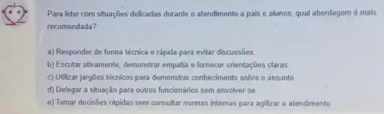 Para lidar com situações delicadas durante o atendimento a pais e alunos, qual abordagem é mais
recomendada?
a) Responder de forma técnica e rápida para evitar discussões.
b) Escutar ativamente demonstrar empatia e fornecer orientações claras.
c) Utilizar jargões técnicos para demonstrar conhecimento sobre o assunto.
d) Delegar a situação para outros funcionários sem envolver-se.
e) Tomar decisões rápidas sem consultar normas internas para agilizar o atendimento.