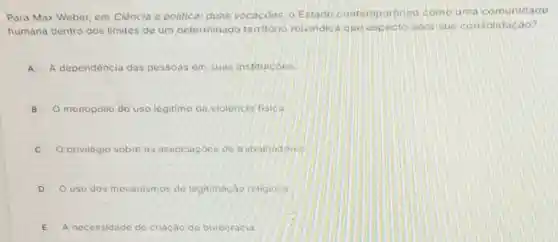 Para Max Weber, em Ciência e politica: duas vocacôos, o Estado contemporaneo como urna comunidade
humana dentro dos limitos de um determinado territorio relvindica que aspecto para sua consolidação?
A A dependência das pessoas em suas instituicoes
B O monopolio do uso legitimo da violencia fisica. B
C privilégio sobre as associacoes do trabalhadores
D O uso dos mecanismos de legitimação religiosa
E A necessidade de criação de burocracia