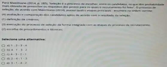 Para Maximiano (2014, p. 285), "seleção é o processo de escolher entre os candidatos, os que têm probabilidade
mais elevada de preencher os requisitos dos postos para os quais o recrutamento fol feito". O processo de
seleção, de acordo com Maximiano (2014)possui quatro etapas principais - enumere na ordem correta:
(4) avaliação e comparação dos candidatos aptos de acordo com o resultado da seleção.
(1) definição de critérios:
(3) execução do processo de seleção de forma integrada com as etapas do processo de recrutamento;
(2) escolha de procedimentos e técnicas;
Selecione uma alternativa:
a) 1-2-3-4
b) 4-1-3-2
c) 4-3-2-1
d) 2-4-1-3
e) 3-1-4-2