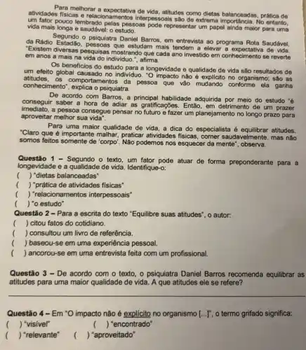 Para melhorar a atitudes como dietas balanceadas, prática de
atividades físicas e relacionamentos interpessoais são de extrema importância. No entanto.
um fator pouco lembrado pelas pessoas pode representar um papel ainda maior para uma
vida mais longa e saudável: o estudo.
da Rádio pessoas que estudam mais tendem a elevar a expectativa de vida.
Segundo o psiquiatra Daniel Barros, em entrevista ao programa Rota Saudável,
"Existem diversas pesquisas mostrando que cada ano investido em conhecimento se reverte
em anos a mais na vida do individuo ,", afirma.
Os beneficios do estudo para a longevidade e qualidade de vida são resultados de
um efeito global causado no individuo. "O impacto não é explícito no organismo; são as
atitudes , OS comportamentos da pessoa que vão mudando conforme ela ganha
conhecimento", explica o psiquiatra.
De acordo com Barros , a principal habilidade adquirida por meio do estudo "e
conseguir saber a hora de adiar as gratificações . Então, em detrimento de um prazer
imediato.a pessoa consegue pensar no futuro e fazer um planejamento no longo prazo para
aproveitar melhor sua vida".
Para uma maior qualidade de vida, a dica do especialista é atitudes.
"Claro que é importante malhar, praticar atividades fisicas, comer saudavelmente, mas não
somos feitos somente de "corpo". Não podemos nos esquecer da mente', observa.
Questão 1 - Segundo o texto, um fator pode atuar de forma preponderante para a
longevidade e a qualidade de vida Identifique-o:
() "dietas balanceadas"
() "prática de atividades fisicas"
() "relacionamentos interpessoais"
() "o estudo"
Questão 2 - Para a escrita do texto "Equilibre suas atitudes ", o autor:
() citou fatos do cotidiano.
() consultou um livro de referência.
() baseou-se em uma experiência pessoal.
() ancorou-se em uma entrevista feita com um profissional.
Questão 3 - De acordo com o texto , o psiquiatra Daniel Barros recomenda equilibrar as
atitudes para uma maior qualidade de vida . A que atitudes ele se refere?
Questão 4-Em "O impacto não é explícito no organismo [ldots ]'' o termo grifado significa:
() "visivel"
() "encontrado"
() "relevante"
()
 "aproveitado"