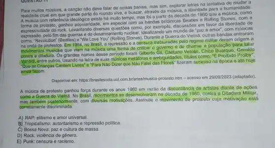 Para muitos músicos, a canção não deve falar de coisas banais, mas sim, explorar letras na tentativa de mudar a
realidade cruel em que grande parte do mundo vive, e buscar, através da música, a liberdade para a humanidade.
A música com referência ideológica existe há muito tempo, mas foi a partir da década de 1960 que a música, como
forma de protesto ganhou popularidade em especial com as bandas britânicas Beatles e Rolling Stones, com a
expressividade do rock Levantando diversas questōes como , por exemplo, discussões em favor da liberdade de
expressão, pelo fim das guerras e do desarmamento nuclear , idealizando um mundo de "paz e amor", com músicas
como; "Revolution "(Beatles) e "We Love You" (Rolling Stones ). Durante a Guerra do Vietnã, outras bandas entraram
na onda de protestos Em 1964, no Brasil , a repressão e a censura instauradas pelo regime militar deram origem a
movimentos musicais que viam na música uma forma de criticar o governo e de chamar a população para lutar
contra a ditadura. Os grandes nomes desse periodo foram Gilberto Gil, Caetano Veloso . Chico Buarque Geraldo
Vandré, entre outros Usando na letra de suas músicas metáforas e ambiguidades, títulos como: "É Proibido Proibir",
"Que as Crianças Cantem Livres" e "Para Não Dizer que Não Falei das fizeram sucesso na época e até hoje
ainda fazem.
Disponível em:https://brasilescola.uol .com.br/artes/musica -protesto.htm - acesso em 29/09/2023 (adaptado).
A música de protesto ganhou força durante os anos 1960 em razão da discordância de artistas diante de acoes
como a Guerra do Vietnã. No Brasil movimentos se desenvolveram na década de 1960 , contra a Ditadura Militar,
mas também posteriormente, com diversas motivações Assinale o movimento de protesto cuja motivação está
corretamente discriminada.
A) RAP: elitismo e amor universal.
B) Tropicalismo : autoritarismo e repressão política.
C) Bossa Nova: paz e cultura de massa.
D) Rock: violência de gênero.
E) Punk: censura e racismo.