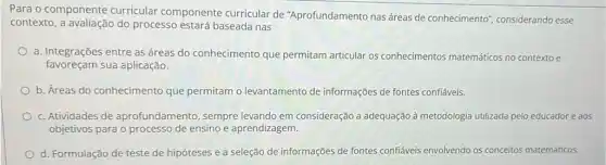 Para o componente curricular componente curricular de "Aprofundamento nas áreas de conhecimento'considerando esse
contexto, a avaliação do processo estará baseada nas
a. Integrações entre as áreas do conhecimento que permitam articular os conhecimentos matemáticos no contexto e
favoreçam sua aplicação.
b. Áreas do conhecimento que permitam o levantamento de informações de fontes confiáveis.
c. Atividades de aprofundamento, sempre levando em consideração a adequação à metodologia utilizada pelo educador e aos
objetivos para o processo de ensino e aprendizagem.
d. Formulação de teste de hipóteses e a seleção de informações de fontes confiáveis envolvendo os conceitos matemáticos.