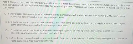 Para o componente curricular em questão utilizaremos a aprendizagem em pares como estratégia educacional, em conjunto como
eixo estruturante de Mediação e Intervenção Sociocultural, para uma idealização direcionada. A avaliação, nesta perspectiva deve
considerar
a. O professor como planejador e que o educando é protagonista de todo o percurso educacional o CRMG sugere, como
alternativa para avaliação,montagem de portfólios.
b. O professor como organizar do material e o educando como operador de todo o percurso educacional,o CRMG sugere,
como alternativa para avaliação, a montagem de projetos.
c. O professor como mediador e que o educando é protagonista de todo o percurso educacional, o CRMG sugere, como
alternativa para avaliação,montagem de portfólios.
d. O professor como orientador e que o educando é quem executa o percurso educacional, o CRMG sugere, como alternativa
para avaliação, a montagem de portfólios.