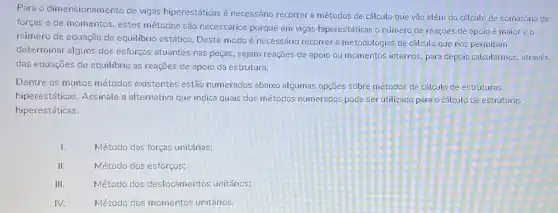 Para o dimensionamento de vigas hiperestáticas é necessário recorrer a métodos de cálculo que vão além do cálculo de somatória de
forças e de momentos , estes métodos são necessários porque em vigas hiperestáticas o número de reações de apoio é maior e o
número de equação de equilibrio estático. Deste modo é necessário recorrer a metodologias de cátculo que nos permitam
determinar alguns dos esforços atuantes nas peças sejam reações de apoio ou momentos internos, para depois calcularmos, através
das equações de equilibrio as reações de apoio da estrutura.
Dentre os muitos métodos existentes estão numerados abaixo algumas opçães sobre métodos de cálculo de estruturas
hiperestáticas. Assinale a alternativa que indica quais dos métodos numerados pode ser utilizado para o cálculo de estruturas
hiperestáticas.
I.	Método das forças unitárias;
II.	Método dos esforços;
III.	Método dos deslocamentos unitários;
IV.	Método dos momentos unitários.