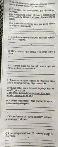 para o dises.oraçoes abaixo do discurso indireto
para o discurso direto. Siga o exemplo.
a) O delegado da cidade afirmou que suspeitava
de todos.
CEU suspeito de todos", afirmou o delegado da
cidade.)ou (O delegado afirmou:- Eu suspeito de
todosl)
b) A professora confirmou que seu aluno esteve
na escola no dia anterior.
__
c) O professor disse aos alunos que eles fizeram
um otimo trabalho.
__
d) María afirmou que estaya estudando para a
prova
__
e) O vizinho disse-Ihe que nào queria que ele
viesse mais ali, em sua casa.
__
7. Passe as oraçóes abaixo do discurso direto
para o discurso indireto Siga o exemplo.
a) "Queró saber quem fez essa bagunca aqui na
sala?", gritou o'pai.
pai gritou querendo saber quem tinha feito
aquela baqunca ali na sala.
b) A cliente respondeu:- Não preciso de ajuda,
estou só de passagem.
__
-c) "Vocês-fizeram um ốtimo trabalho", disse o
professor-30s alunos.
__