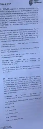 PARA O ENEM
3 - (ENEM) O progresso da tecnologia introduziu diversos
rtefatos geradores de campos eletromagnéticos. Uma das
hais empregadas invenções nessa drea são os telefones
elulares e smartphones. As tecnologias de transmissão de
felular atualmente em uso no Brasil contemplam dois
istemas. 0 primeiro deles é operado entre as frequências
He 800 MHz e 900 MHz e constitul os chamados sistemas
[DMA/CDMA. lá a tecnologia GSM, ocupa a frequência de
1.800 MHz.
Considerando que a intensidade de transmissão e o nivel de
recepção "celular" sejam os mesmos para as tecnologias de
transmissão TOMA/CDMA ou GSM se um engenheiro tiver
de escolher entre as duas tecnologias para obter a mesma
cobertura, levando em consideração apenas o número de
antenas em uma região,ele deverá escolher:
a.a tecnologia GSM, pois é a que opera com ondas de maior
comprimento de onda.
b.a tecnologia TDMA/CDMA, pois é a que apresenta Efeito
Doppler mais pronunciado.
C.a tecnologia GSM, pois é a que utiliza ondas que se
propagam com maior velocidade.
d.qualquer uma das duas, pois as diferenças nas
frequências são compensadas pelas diferenças nos
comprimentos de onda.
e.qualquer uma das duas,pois nesse caso as intensidades
decaem igualmente da mesma forma, independentemente
da frequência.
04 - (ENEM) Alguns sistemas de segurança incluem
detectores de movimento. Nesses sensores, existe uma
substâncla que se polariza na presença de radiaçdo
eletromagnética de certa regilo de frequência, gerando
uma tensão que pode ser amplificada e empregada para
efeito de controle. Quando uma pessoa se aproxima do
sistema, a radiação emitida por seu corpo detectada por
esse tipo de sensor.
WENDLING, m. Sensores. Disponivel em
www2.feg.unesp.br Acesso em: 7 maio 2014 (adaptado)
A radiação captada por esse detector encontra-se na regiao
de frequência
a.da luz visivel.
b.do ultravioleta
C.do infravermelho
d.das micro-ondas
e.das ondas longas de rádio.