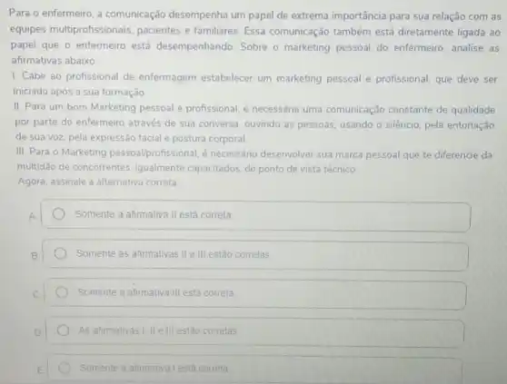 Para o enfermeiro, a comunicação desempenha um papel de extrema importância para sua relação com as
equipes multiprofissionais pacientes e familiares Essa comunicação também está diretamente ligada ao
papel que o enfermeiro está desempenhando Sobre o marketing pessoal do enfermeiro analise as
afirmativas abaixo:
I. Cabe ao profissional de enfermagem estabelecer um marketing pessoal e profissional que deve ser
iniciado após a sua formação
II. Para um bom Marketing pessoal e profissional, é necessária uma comunicação constante de qualidade
por parte do enfermeiro através de sua conversa ouvindo as pessoas usando o silêncio, pela entonação
de sua voz, pela expressão facial e postura corporal
III. Para o Marketing pessoal/profissional, é necessário desenvolver sua marca pessoal que te diferencie da
multidão de concorrentes igualmente capacitados, do ponto de vista técnico.
Agora, assinale a alternativa correta:
Somente a afirmativa II está correta
Somente as afirmativas IIe III estão corretas
Somente a afimativa III está correta
As afirmativas I. II e III estão corretas
Somente a afimativa I está correta