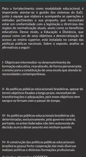 Para o fortalecimento como modalidade educacional, é
importante atentar -se à gestão dos sistemas ; do EaD,
junto à equipe que elabora e acompanha I as operações e
métodos pertinentes a sua proposta , que necessitam
estar em conformidade com a legislação , e diretrizes ; dos
órgãos de normatização atuais , assim como . OS benefícios
educativos . Desse modo . a Educação , a Distância , que
possui como um de seus objetivos ; a democratização do
acesso ao ensino superior , está instalada I no campo das
políticas públicas nacionais . Sobre o exposto , analise . as
afirmativas a seguir:
Objetivam intermediar no desenvolvimento da
formação educativa , reavaliando , de forma perseverante,
ensino para a constituição de uma escola que atenda às
necessidades contemporâneas.
ll-As políticas públicas educacionais brasileiras , apesar de
terem objetivos fixados a longo prazo , necessitam de
transformações e adequações , pois esses objetivos nem
sempre se firmam com o passar do tempo.
III-As políticas públicas educacionais brasileiras são
determinadas,,exclusivamente , pelo governo central,
portanto , os entes federados não têm autonomia de
decisão acerca desse assunto em nenhum quesito.
IV-A construção das políticas públicas educacionais