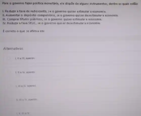 Para o governo fazer politica monetária, ele dispōe de alguns instrumentos, dentre os quais estão:
1. Reduzir a taxa de redesconto, se o governo quiser estimular a economia.
II. Aumentaro depósito compulsório, se o g overno quiser desestimular a economia.
III. Comprar títulos públicos, se o governo quiser estimular a economia.
IV. Reduzir a taxa SELIC, se o governo quiser desestimular a economia.
É correto o que se afirm a em:
Alternativas
D I, II e III apenas
I, II e IV apenas
1.IIIeIV apenas
II, III e IV apena
III, III e IV.