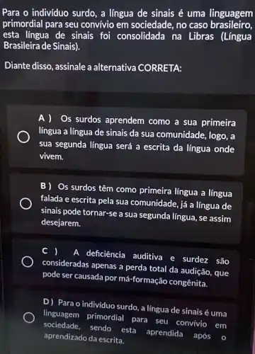 Para o individuo surdo , a língua de sinais é uma linguagem
primordial para seu convivio em sociedade , no caso brasileiro,
esta lingua de sinais foi consolidada na Libras (Língua
Brasileira de Sinais).
Diante disso, assinale a alternativa CORRETA:
A ) Os surdos aprendem como a sua primeira
língua a língua de sinais da sua comunidade , logo, a
sua segunda língua será a escrita da língua onde
vivem.
B) Os surdos têm como primeira língua a lingua
falada e escrita pela sua comunidade, já a língua de
sinais pode tornar-se a sua segunda língua, se assim
desejarem.
A deficiência auditiva e surdez são
consideradas apenas a perda total da audição , que
pode ser causada por má-formação congênita.
D) Para o individuo surdo , a língua de sinais é uma
linguagem primordial para seu
convivio em