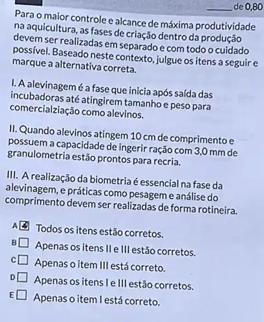 Para o maior controlee alcance de máxima produtividade
na aquicultura, as fases de criação dentro da produção
devem ser realizadas em separadoe com todo o cuidado
possivel. Baseado neste contexto julgue os itens a seguire
marque a alternativa correta.
I. A alevinagemé a fase que inicia após saída das
incubadoras até atingirem tamanhoe peso para
comercialziação como alevinos.
II. Quando alevinos atingem 10 cm de comprimento e
possuem a capacidade de ingerir ração com 3,0 mm de
granulometria estão prontos para recria.
III. A realização da biometria é essencial na fase da
alevinagem, e práticas como pesageme análise do
comprimento devem ser realizadas de forma rotineira.
Todos os itens estão corretos.
Apenas os itens II e III estão corretos.
Apenas o item Ill está correto.
Apenas os itens le III estão corretos.
Apenas o item lestá correto.