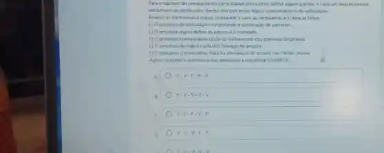 Para o sucesso do planejamento participativo precisamos definir alguns passos, e cada um desses passos
encontram-se distribuidos dentro dos processos lógico.comunicativo e de articulação.
Analise as afirmativas a seguir, marcando V para as verdadeiras e F para as falsas:
processo de articulação compreende a construção de parcerias
() 0 processo lógico define os passos e o conteúdo.
( ) 0 processo comunicativo cuida do alinhamento dos objetivos do projeto
processo de lógico cuida das finanças do projeto.
() processo comunicativo trata da divulgação do projeto nas midias sociais
Agora, assinale a alternativa que apresenta a sequência CORRETA
V-V-F-F -V
F-V-V-V-V.V.
V-F-F-V-F.
V-V-V-F-F.
V-F-V-V-V