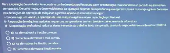 Para a operação de um trator é necessário conhecimentos profissionais, além de habilitação correspondente ao porte do equipamento a
ser operado. De certo modo, o desenvolvimento da operação depende da experiência que o operador possui no manejo agricola Com base
nas definições de operação de máquinas agrícolas,analise as afirmativas a seguir:
I- Embora seja um veículo, a operação de uma máquina agrícola requer capacitação profissional.
II- A operação de máquinas agricolas requer que os operadores tenham também conhecimento de informática.
III- A capacitação profissional reduz os riscos inerentes ao trabalho, tanto da operação quanto do negócio.Assinale a alternativa CORRETA:
) A) As afirmativasie II estão corretas.
B) Somente a afirmativa II está correta
C) As afirmativasi le III estão corretas.
D) Somente a afirmativa III está correta.