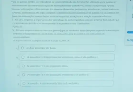 Para os autores (2011)os indicadores de suntentabilidade salo ferramentas utilizadas para auxiliar no
montoramento da speraconalizacle do decervolimento sustentivel sends a sua principal funcilo
fomecer informaçbes sobre o estado das diversas dimenuden
deservolvimento sustentivel de sitema na sociedade Com
hase has informardoes apresentadas avale as seguintes asserches ea relacilo proposta entre elas.
1. Em uma enpresa a importincia des indicaderes de sustentabilidade estien informar bem bquele que
totomador de decision em corresponder as expectatives dos stakinhoiden
PORQUE
1. Emuma empresa deve te constatar (provar)que os resultados foram atingides segundo as estratigin
dichridas antecipadamente, tendo etar as motivacbes para a exitincia des indexdores de
sustentabilidade
A respoito dessas asserpher assinale a opçao CORRETA
A	As duas assercoes salo falsas
B	As assercoeste I she proposighes verdaderas, mas at
C	As assercheste I sao proposicbes falsas.
o	As assercbeste II sho proposiples verdaderas e all justifica a
E	eat verdadera
Temp