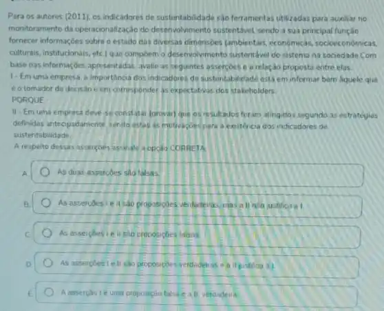 Para os autores (2011)os indicadores de sustentabilidade são ferramentas utilizadas para auxiliar no
monitoramento da operacionalização do desenvolvimento sustentável, sendo a sua principal função
fornecer informaçoes sobre o estado das diversas dimensoes (ambientais econômicas socioeconómicas,
culturais, institucionais, etc]que compoem o desenvolvmento sustentável do sistema na sociedade .Com
base nas informaçóes apresentadas, avalie as seguintes assercoes e a relação proposta entre elas.
1- Em uma empresa , a importancia dos indicadores de sustentabilidade está em informar bem aquele que
éo tomador de decisao e em corresponder as expectativas dos stakeholders.
PORQUE
II-Em uma empresa deve-se constatar (provar)que os resultados foram atingidos segundo as estratégias
definidas antecipadamente sendo estas as motivaçbes para a existencia dos indicadores de
sustentabilidade
A resperto dessas assercoes assinale a opção CORRETA
As duas assercoes sâo talsas
As assercoeslell sao proposiçoes verdaderras mas a ll não justifica a I.
As assercoes I e II sao proposicoes falsas:
As assercoeste II sao proposiçoes verdadeiras eall justifica al.
A asserção lé uma proposição falsa e all verdadeira.