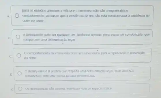 para os estudos criminais a vitima e o criminoso não são compreendidos
A	conjuntamente, ao passo que a existência de um não está condicionada à existência do
outro no crime
delinquente pode ser qualquer um, bastando apenas.para assim ser considerado que
B
rompa com uma determinação legal
comportamento da vitima nào deve ser observados para a reprovação e prevenção
C.
do crime
delinquente é a pessoa que respella uma determinação legal. seus atos sao
D	condizentes com uma norma juridica determinada
E	Os delinquentes sáo aqueles individuos fora do espectro tipico