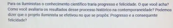 Para os iluministas o conhecimento científico traria progresso e felicidade . 0 que você acha?
Como você avaliaria os resultados desse processo histórico na contemporaneid ade? Podemos
dizer que o projeto iluminista se efetivou no que se propôs:Progresso e a consequente
felicidade?