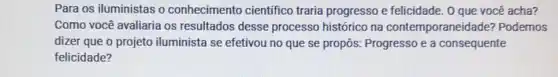 Para os iluministas o conhecimento cientifico traria progresso e felicidade. 0 que você acha?
Como você avaliaria os resultados desse processo histórico na contemporaneidade?Podemos
dizer que o projeto iluminista se efetivou no que se propôs:Progresso e a consequente
felicidade?