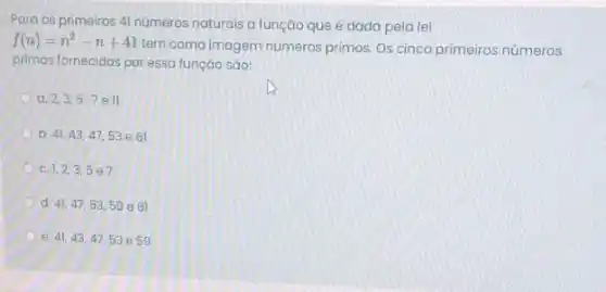 Para os primeiros 4 números naturais a função que é dada pela tei
f(n)=n^2-n+41
tem como imagem números primos. Os cinco primeiros números
primos fornecidos por essa funçáo sáo:
a. 2,3,57ell
b. 41,43,47,53 e 61
C. 1,2,3,5e7
d. 41,47,53,59e61
e. 41,43,47,53e59