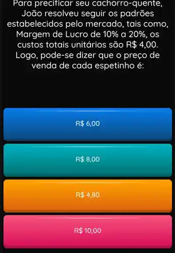 Para precificar seu cachorro -quente
João resolveu seguir os padrões
estabeleci dos pelo mercado , tais como
Margem de Lucro de 10%  a 20%  , OS
custos totais unitários são R 4,00
Logo , pode-se dizer que o preço de
venda de cada espetinho é:
R 6,00
R 8,00
R 4,80
R 10,00