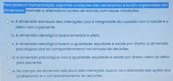 Para produzir humanização , algumas condições são necessárias e foram organizadas em
dimensoes. Assinale a alternativa correta de acordo com essas condições.
a. A dimensão estrutura das interações visa à integridade do cuidado com a saúde eo
afeto com o paciente.
b. A dimensão ideológica busca empatia e afeto.
c. A dimensão ideológica busca a igualdade, equidade e saúde por direito a dimensão
psicológica visa ao compartilhamento na tomada de decisões.
d. A dimensão psicológica visa à igualdade, equidade e saúde por direito, além do afeto
pelo paciente.
e. No campo da dimensão estrutura das interaçōes busca-se a liberdade das ações dos
profissionais e o compartilhamento de decisoes.