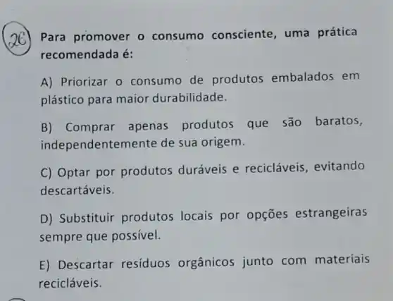 Para promover o consumo consciente, uma prática
recomendada é:
A) Priorizar o consumo de produtos embalados em
plástico para maior durabilidade.
B) Comprar apenas produtos que são baratos,
independentemente de sua origem.
C) Optar por produtos duráveis e recicláveis , evitando
descartáveis.
D) Substituir produtos locais por opçōes estrangeiras
sempre que possivel.
E) Descartar residuos orgânicos junto com materiais
recicláveis.