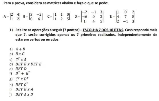 Para a prova, considera as matrizes abaixo e faça o que se pede:
A=vert } 2&4 1&2 vert 
1) Realize as operações a seguir (7 pontos)- ESCOLHA 7 DOS 10 ITENS. Caso responda mais
que 7, serão corrigidos apenas os 7 primeiros realizados, independente mente de
estarem certos ou errados:
a) A+B
b) Btimes C
c) C^TxA
d) DETBtimes DETE
e) DET D
f) D^T+E^T
g) C^Ttimes D^T
h) DETC^T
i) DETB x A
j) DETAxD