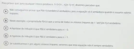 Para provar que, para qualquer inteiro positivo n. 1+3+5+ldots +(2n-1)=n^2 devemos perceber que:
A
impares.
Nào conseguimos provar que P(k+1)
tambémé verdadeira, pois a equação só é verdadeira quando n assume valores
B Neste exemplo, a propriedade P(n) e que a soma de todos os inteiros impares de 1''atacute (e)''(2n-1) é verdadeira.
C A hipótese de indução que P(k) é verdadeira para n=0.
D A hipótese de indução é que P(k) é verdadeira para n=1
E
Se substituirmos n por alguns inteiros impares, veremos que essa equação não é sempre verdadeira.