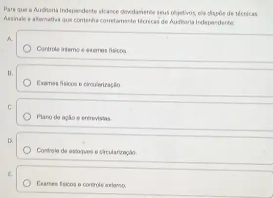 Para que a Auditoria Independente alcance devidamente seus objetivos, ela dispoo de técnicas.
Assinale a alternativa que contenha corretamente técnicas de Auditoria Independente:
A.
Controle interno o oxames fisicos.
B.
Examos fisicos o circularização
C.
Plano do ação o ontrovistas.
D.
Controle do estoques o circularização.
E.
Examos fisicos o controlo oxtorno.