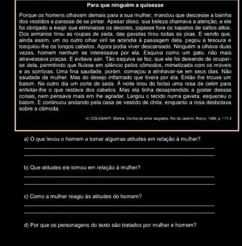 Para que ninguém a quisesse
Porque os homens olhavam demais para a sua mulher, mandou que descesse a bainha
dos vestidos e parasse de se pintar. Apesar disso, sua beleza chamava a atenção, e ele
foi obrigado a exigir que eliminasse os decotes , jogasse fora os sapatos de saltos altos
Dos armários tirou as roupas de seda, das gavetas tirou todas as jóias. E vendo que
ainda assim, um ou outro olhar viril se acendia à passagem dela , pegou a tesoura e
tosquiou-Ihe os longos cabelos. Agora podia viver descansado. Ninguém a olhava duas
vezes, homem nenhum se interessava por ela. Esquiva como um gato, não mais
atravessava praças. E evitava sair. Tão esquiva se fez, que ele foi deixando de ocupar-
se dela, permitindo que fluisse em silêncio pelos cômodos, mimetizada com os móveis
e as sombras. Uma fina saudade, porém, começcou a alinhavar-se em seus dias . Não
saudade da mulher. Mas do desejo inflamado que tivera por ela. Então The trouxe um
batom. No outro dia um corte de seda . A noite tirou do bolso uma rosa de cetim para
enfeitar-lhe o que restava dos cabelos. Mas ela tinha desaprendido a gostar dessas
coisas, nem pensava mais em lhe agradar. Largou o tecido numa gaveta esqueceu o
batom. E continuou andando pela casa de vestido de chita, enquanto a rosa desbotava
sobre a cômoda
In: COLASANTI, Marina. Contos de amor rasgados. Rio de Janeiro: Rocco, 1986.p. 111-2
a) O que levou o homem a tomar algumas atitudes em relação à mulher?
__
b) Que atitudes ele tomou em relação à mulher?
__
c) Como a mulher reagiu as atitudes do homem?
__
d) Por que os personagens do texto são tratados por mulher e homem?