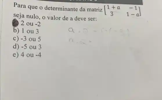 Para que o determinante da matriz
[} 1+a&-1 3&1-a ]
seja nulo, o valor de a deve ser:
(1) 2 ou -2
b) 1 ou 3
C) -3 ou 5
d) -5 ou 3
e) 40 u -4