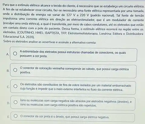 Para que o estímulo elétrico alcance o tecido do cliente, é necessário que se estabeleça um circuito elétrico.
A fim de se estabelecer esse circuito, faz-se necessária uma fonte elétrica representada por uma tornada,
onde a distribuição de energia vai variar de 127 V a 220 V (padrão nacional). Tal fonte de tensão
impulsiona uma corrente elétrica em direção ao eletroestimulador que é um modulador de corrente
(esculpe uma onda elétrica)a qual é transferida por meio de cabos condutores, até os eletrodos que estǎo
em contato direto com a pele do paciente.Dessa forma, o estímulo elétrico ocorrerá na região entre os
eletrodos: (COUTINHO, HMEL: BAPTISTA TFP. Eletrotermofototerapia. Londrina Editora e Distribuidora
Educacional S.A. 2020).
Sobre os eletrodos analise as assertivas e assinale a alternativa correta:
A extremidade dos eletrodos possui estruturas chamadas de conectores, os quais
possuem a cor preta.
conector de coloração vermelha corresponde ao cátodo que possul carga elétrica
positiva.
Os eletrodos sáo constituidos de fios de cobre isolados por um material emborrachado
cuja função é impedir que o meio externo interferira no fluxo da corrente elétrica.
lons ou moléculas com carga negativa são atraidos por eletrodos negativos (dnodos), e
ions ou moléculas com carga elétrica positiva são repelidos.
conector da cor preta é o ánodo, que possui carga elétrica negativa.