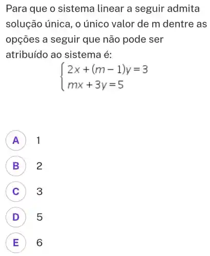 Para que o sistema linear a seguir admita
solução única, o único valor de m dentre as
opçōes a seguir que não pode ser
atribuído ao sistema é:
 ) 2x+(m-1)y=3 mx+3y=5 
A ) 1
B 2
C 3 c
D 5 D
E 6 E