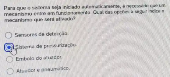 Para que o sistema seja iniciado automaticamente, é necessário que um
mecanismo entre em funcionamento Qual das opções a seguir indica o
mecanismo que será ativado?
Sensores de detecção.
Sistema de pressurização.
Embolo do atuador.
Atuador e pneumático