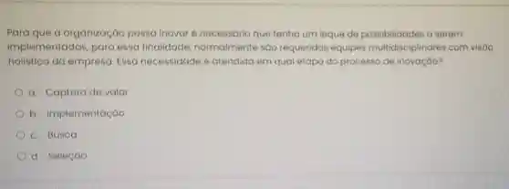 Para que a organização possa inovar é necessário que tenha um leque de a serem
implementadas , para essa finalidade normalmente sáo requeridas equipes multidisciplinares com visáo
holistica da empresa. Essa necessidade e atendida em qual etapa do processo de inovação?
a. Captura de valor
b Implementação
c. Busca
d. Seleção