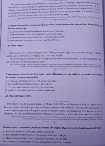 Para que os bonecos pudessem satisfazer as necessidades de movimentação e expressividade exigida pelos
animadores, a equipe do longa-metragem desenvolveu armaçbes de aço inox com sistemas mecanicos de are.
culacko, posteriormente revestidas de silicone. A tecnica permite a ampliação doa movimentos dos honecos.
assemelhando-cs ao funcionamento do esqueleto humano. Para as expressioes faciais fol construido um siste
made trocade bocas escbrancelhas que se encaixam por meio de imas.
Otexto descreve parte do processo de produção do filme Almofudo de Penax.que utiliza a técnica do stop motion. Pel
descricio notamos que
a) a ampliaçǎo do movimento dos bonecos gera um efeito exagerado.
b) o desenvolvimento tecnice dispensa efeitos posteriores de ediçao
c) os sistemas mecanicos de articulação sào um sinal de tradicionalisme.
d) noves materiais e tecnologias aprimoram os efeitos da técnica.
4. Leia o texto a seguir.
Questionado sobreo stop motion frente ao use cada vez maior de computação gráfica na animação, Liebredit
acredita que a técnica tem o seu espaço mas é "um outro mundo".
"Eundosei se as duas concorrem uma com a outra. O stop motion hoje tem uma coisa que nào tinha há vinte
anos atrás, que é a tecnologia digital", explica.
Tim Burton e Was Anderson
come for trabalharem animacises de-tim burton e wer anderson ghted
__
Otexto apresenta uma entrevista do animador brasileiro Matias Liebrecht,que trabalhou em grandes estudios do mun
da. Segundo ele, a computação gráfica
a) amplia as possibilidades técnicas e criativas do stop motion.
b) tornou as técnicas analógicas coisa de "outro mundo?
c) concorre cada vez mais diretamente com o stop motion.
d) modificou a técnica há vinte anose atualmente já é usual.
5. Leia o texto sobre paper motion.
__
Porto Papel é fruto de uma coprodução entre Brasil, Chile, Colômbia e Argentina, e chama a atenção por uti
lizar uma técnica conhecida como paper motion para criar cenas que combinam animação 2D com stop motion de
cenários e personagens feitos de papel. A riqueza de detalhes rendeu ao programa uma série de prêmios, como o
Chilemonose o Prix Jeunesse International 2016, sendoo unico projeto latino americano a vence-lo naquele ano
CAESCER. Porto Papel Mri frita intervemente de popel entrela na TV Culture neste sabado. Despenivel em chttps://redistacrexer globerom Diversion
notikia/2019/0Wporto papel serie feita-inteiramente-de papel estrela-ne to-cultura neste-sabado htmb. Accus
__
Opaper motion combina animação 2D, stop motion e personagens de papel.Esse tipo de relação demonstra que
a) as técnicas de animação têm regras rigidas e especificas.
b) ouso de materials de facil acesso como o papel, valorizou a produção.
c) há um constante dialogo entre as produçóes e as técnicas de animação.
d) os prèmios sáo multo importantes para as inovaçóes técnicas do continente
__