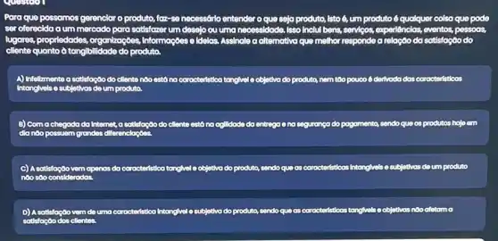 Para que possomos gerenciar o produto, faz-so necessério entender o que seja produto, isto 6, um produto 6 qualquer colsa quo pode
ser oferecida a um mercado para satisfazer um deselo ou uma necessidade ada. Isso Inclui bens, serviços experiências, eventos, pessoas,
lugares, propriedades, organizaç668 Informações	ea altemativa que melhor responde a relação do sotisfagão do
A) Infeltimente a satisfação do cliente nào est6 no corocteristica tonglvele objetiva do produto, nem too poucoé derlvado das corocteristicas
B) Comachegada do Internet, a satisfaçãodo ciliente está no oglidade do entrega end seguranga do pogamento, sendo que os produtos hoje em
C) A sotisfoçoovem openas da caracteristico tangivel o objetiva do produto, sendo quo as coracteristicas Intanglyels o subjetivas do um produto
D) A satisfação vem deuma caracteristica Intangivel e subjetiva do produto, sendo que as correcteristicas tanglivis o objetivas
satisfoção dos cllentes.