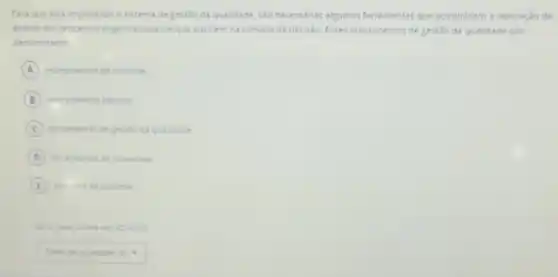 Para que seja implantado o sistema de gestǎo da qualidade, sao necessárias algumas ferramentas que possibilitem a realização da
analise dos processos organizacionais eque auxilem na tomada de decisao Esses instrumentos de gestǎo da qualidade sao
denominados
A instrumentos de controle.
B instrumentos bisicos
C terramentas de pertilo da qualidade.
D terramentas be processos
E
square