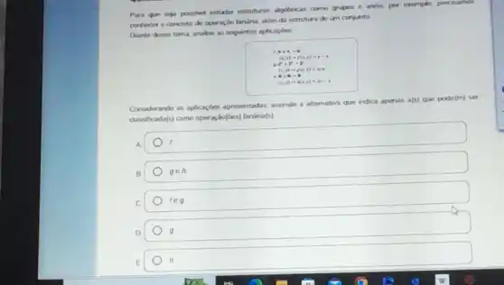 Para que seja possivel estudar estruturas algitricas como grupos e andis, por exemplo, precisamos
conhear o concerto de oporação banária, além da estrutura de um conjunto
Dianto desse tema, anakse as seguintes aplicaçóes
1.....
(x,y)arrow f(x,y)=y-1
. Fif-F
(x,y)arrow y(x,y)=x/y
. a. ...
(x,y)arrow (x,y)=2x-y
Considerando as aplicaçdes apresentadas, assinale a afternativa que indica apenas
a(5) que pode(m) ser
dassificada(s) como operação(es)binána(s)
B
gen
C
reg
D
n