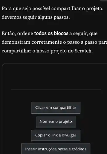 Para que seja possível compartilh ar o projeto,
devemos seguir alguns passos.
Então, ordene todos os blocos a seguir, que
demonstram corretamente o passo a passo par
compartilhar o nosso projeto no Scratch.
Clicar em compartilhar
Nomear o projeto
Copiar o link e divulgar
Inserir instruções ,notas e créditos