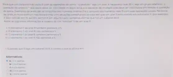 Para que um conjunto nào vazio R com as operaçōes de soma - eproduto'seja um anel, é necessário que: (R_(1)+) seja um grupo abellano;a
operação de produto seja associativa; ter multiplicativa; e a operação de multiplicação deve ser distributiva em relação a operação
de soma. Exemplos de anéis sào os conjuntos dos numeros inteiros Z e o conjunto dos numeros reais R com suas operaçóes usuais Na teoria
de anéis, é muito comum nos depararmos com situaçóes semelhantes ao caso em que um anel S está contido em outro anel R, (por exemplo
Zestá contido em R), porém, somente em alguns casos, podemos afirmar que Séum subanel de R.
Avalie as seguintes informaçoes a respeito de um "subanel" S de um anel R.
I. elemento Odo anel R tambem pertence a 5.
II. elemento Odo anel R nào pertence a S.
III. elemento 1 do anel R também pertence a S
IV. elemento I do anel R nào pertence a 5
1. Supondo que S seja um subanel de R é correto o que se afirma em
Alternativas
A) 1e III, apenas
B) Lie in apenas
C) IIe IV, apenas
D) men apenas.
E) 1, the IV, apenas