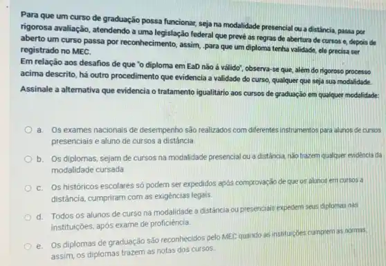 Para que um curso de graduação possa funcionar, seja na modalidade presencial ou a distância, passa por
rigorosa avaliação , atendendo a uma legislação federal que prevé as regras de abertura de cursos e depois de
aberto um curso passa por reconhecimento , assim, .para que um diploma tenha validade ele precisa ser
registrado no MEC.
Em relação aos desafios de que "o diploma em EaD não á válido", observa-se que, além do rigoroso processo
acima descrito, há outro procedimento que evidencia a validade do curso qualquer que seja sua modalidade.
Assinale a alternativa que evidencia o tratamento igualitário aos cursos de graduação em qualquer modalidade:
a. Os exames nacionais de desempenho são realizados com diferentes instrumentos para alunos de cursos
presenciais e aluno de cursos a distância.
b. Os diplomas sejam de cursos na modalidade presencial ou a distância, nào trazem qualquer evidéncia da
modalidade cursada.
C. Os históricos escolares só podem ser expedidos após comprovação de que os alunos em cursos a
distância , cumpriram com as exigências legais.
d. Todos os alunos de curso na modalidade a distância ou presenciais expedem seus diplomas nas
instituições, após exame de proficiência
e. Os diplomas de graduação são reconhecidos pelo MEC quando as instituicóes cumprem as normas.
assim, os diplomas trazem as notas dos cursos.