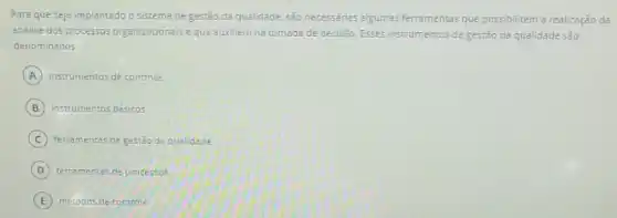 Para queseja implantado o sistema de gestão da qualidade , sao necessárias algumas ferramentas que possibilitem a realização da
análise dos processos organizacionais eque auxiliem na tomada de decisāo Esses instrumentos de gestào da qualidade sào
denominados
A instrumentos de controle.
B instrumentos básicos.
C ferramentas de gestǎo da quelidade
D ferramentas de processos.
E métodos de controle