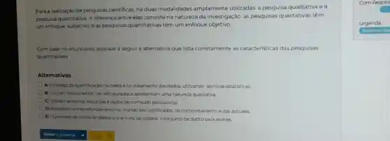 Para a realização de pesquisas cientificas, há duas modalidades amplamente utilizadas.a pesquisa qualitativa ea
pesquisa quantitativa. A diferença entre elas consiste na natureza da investigação: as pesquisas qualitativas têm
um enfoque subjetivo, e as pesquisas quantitativas têm um enfoque objetivo.
Com base no enunciado assinale a seguir a alternativa que lista corretamente as características das pesquisas
quantitativas
Alternativas
A) Emprego da quantificação na coleta e no tratamento dos dados.utilizando técnicas estatisticas
B) Utilizam instrumentos não estruturados e apresentam uma natureza qualitativa.
C) Utilizam amostras reduzidas e dados de conteúdo psicossocial.
D) Requerem um aprofundam ento no mundo dos significados do comportamento e das atitudes.
E) O processo de coleta de dados une em vez de separar o conjunto de dados para análise.